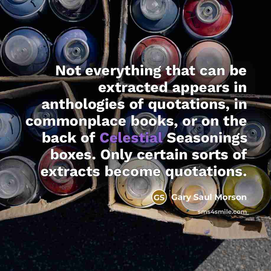 “Not everything that can be extracted appears in anthologies of quotations, in commonplace books, or on the back of Celestial Seasonings boxes. Only certain sorts of extracts become quotations.” quote by Gary Saul Morson