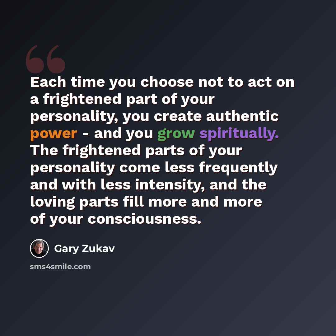 “Each time you choose not to act on a frightened part of your personality, you create authentic power - and you grow spiritually. The frightened parts of your personality come less frequently and with less intensity, and the loving parts fill more and more of your consciousness.” quote by Gary Zukav