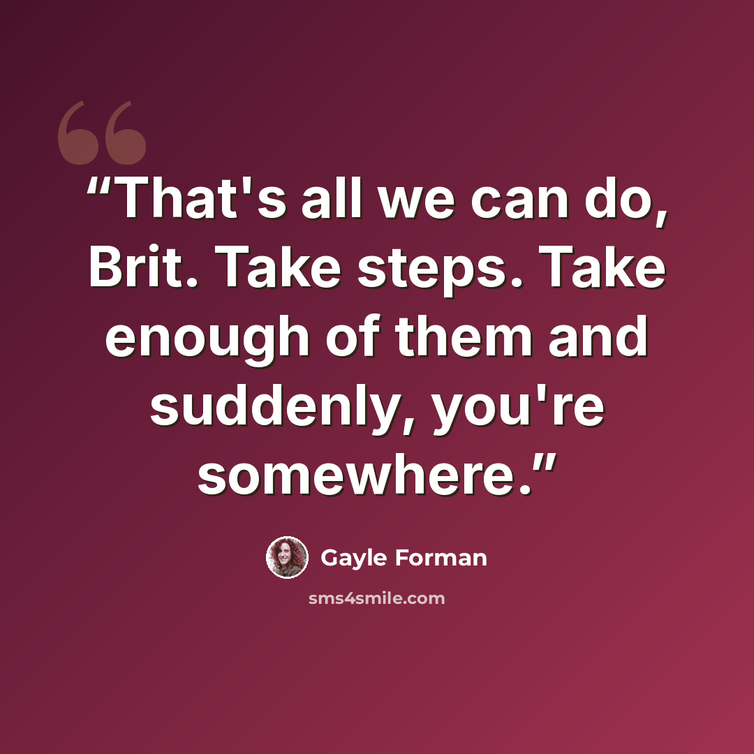 “That's all we can do, Brit. Take steps. Take enough of them and suddenly, you're somewhere.” quote by Gayle Forman