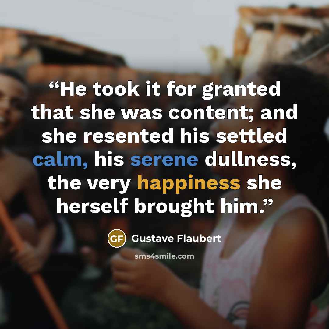“He took it for granted that she was content; and she resented his settled calm, his serene dullness, the very happiness she herself brought him.” quote by Gustave Flaubert