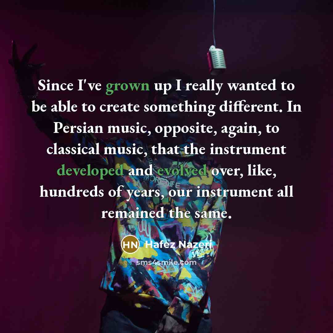 “Since I've grown up I really wanted to be able to create something different. In Persian music, opposite, again, to classical music, that the instrument developed and evolved over, like, hundreds of years, our instrument all remained the same.” quote by Hafez Nazeri