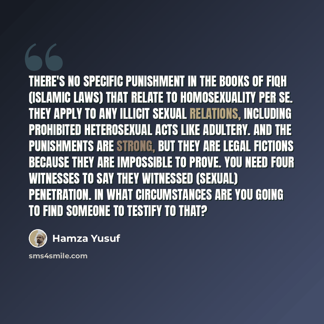 “There's no specific punishment in the books of fiqh (Islamic laws) that relate to homosexuality per se. They apply to any illicit sexual relations, including prohibited heterosexual acts like adultery. And the punishments are strong, but they are legal fictions because they are impossible to…” quote by Hamza Yusuf