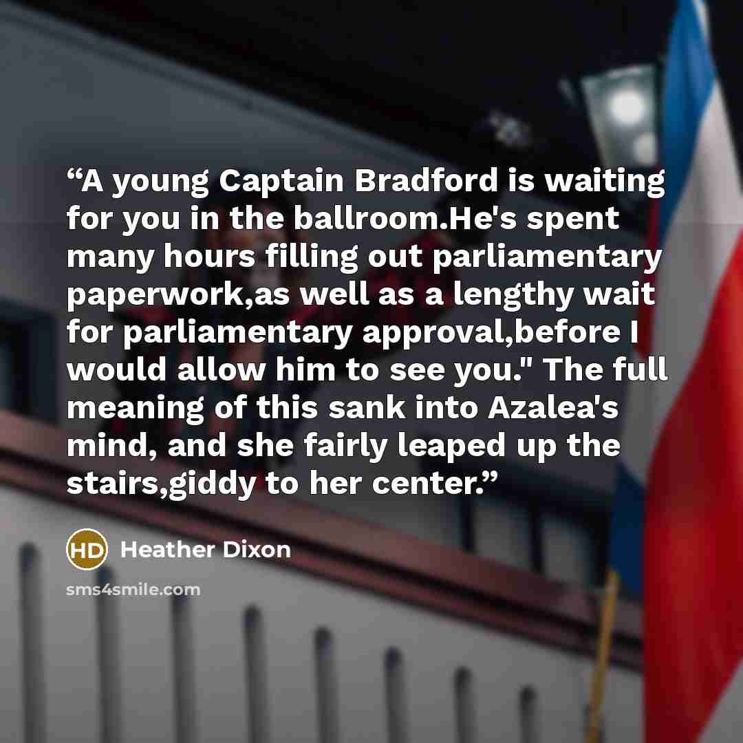 “A young Captain Bradford is waiting for you in the ballroom.He's spent many hours filling out parliamentary paperwork,as well as a lengthy wait for parliamentary approval,before I would allow him to see you." The full meaning of this sank into Azalea's mind, and she fairly leaped up the…” quote by Heather Dixon