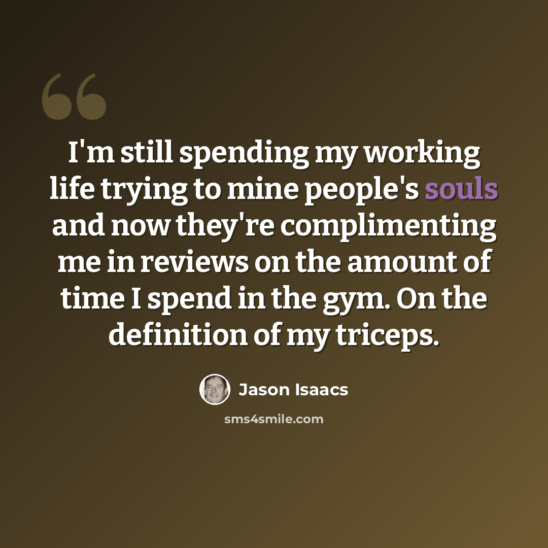 “I'm still spending my working life trying to mine people's souls and now they're complimenting me in reviews on the amount of time I spend in the gym. On the definition of my triceps.” quote by Jason Isaacs