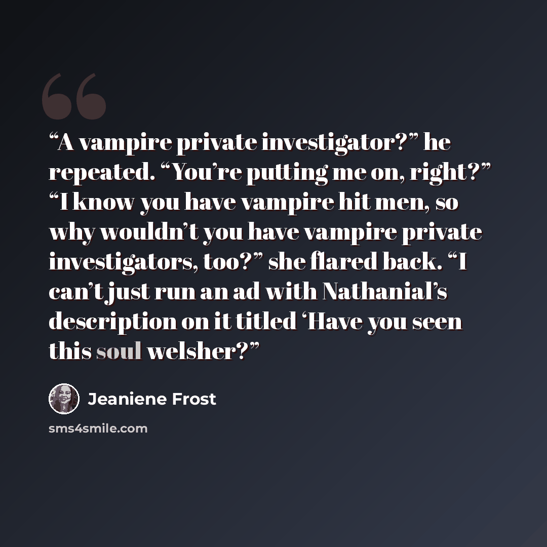 “A vampire private investigator?” he repeated. “You’re putting me on, right?” “I know you have vampire hit men, so why wouldn’t you have vampire private investigators, too?” she flared back. “I can’t just run an ad with Nathanial’s description on it titled ‘Have you seen this soul welsher?” quote by Jeaniene Frost