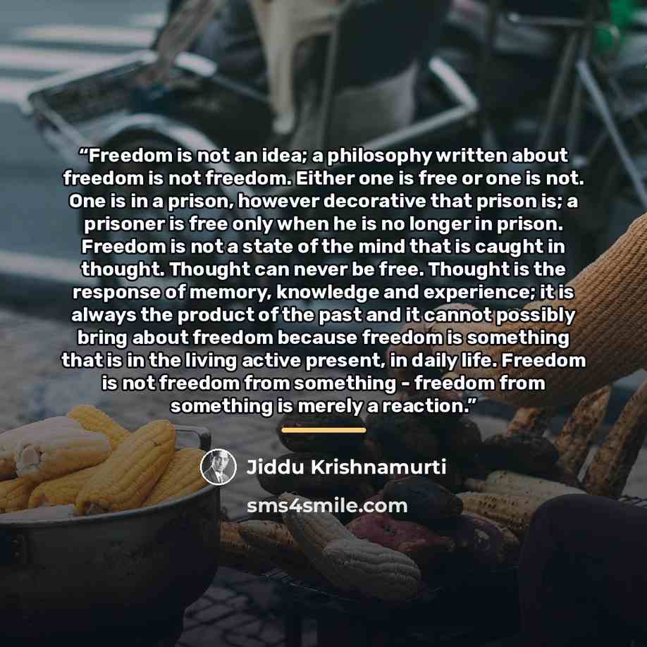 “Freedom is not an idea; a philosophy written about freedom is not freedom. Either one is free or one is not. One is in a prison, however decorative that prison is; a prisoner is free only when he is no longer in prison. Freedom is not a state of the mind that is caught in thought. Thought can…” quote by Jiddu Krishnamurti