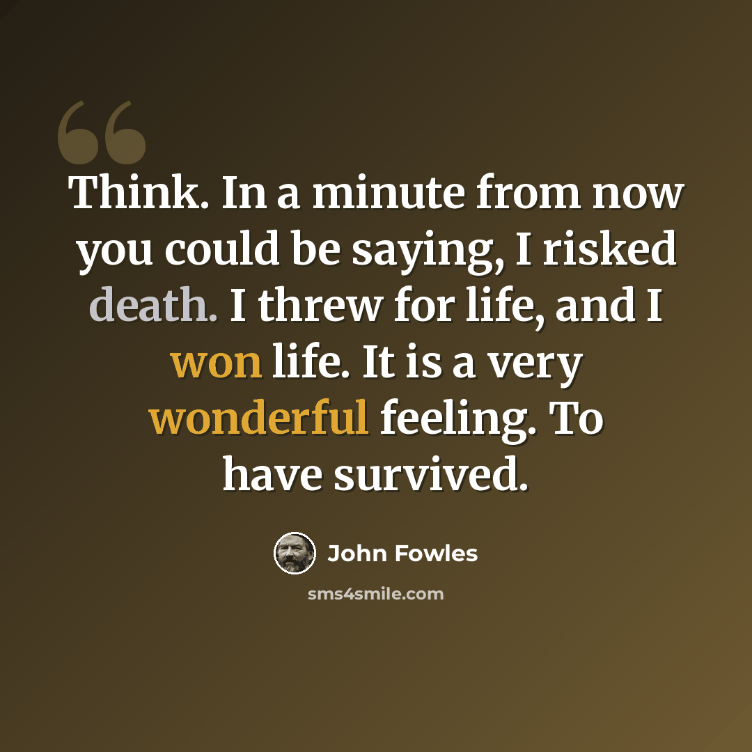 “Think. In a minute from now you could be saying, I risked death. I threw for life, and I won life. It is a very wonderful feeling. To have survived.” quote by John Fowles