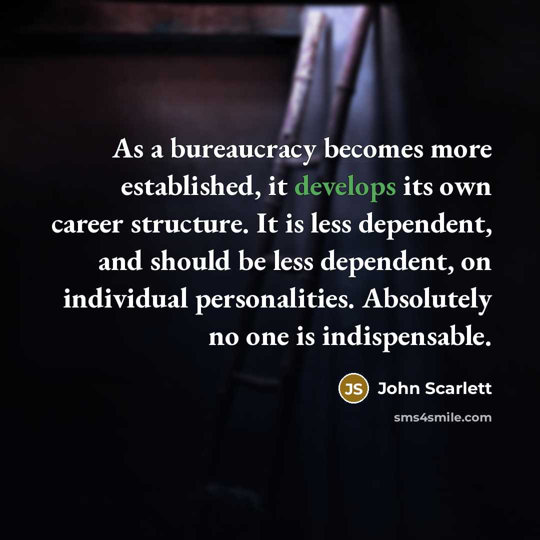 “As a bureaucracy becomes more established, it develops its own career structure. It is less dependent, and should be less dependent, on individual personalities. Absolutely no one is indispensable.” quote by John Scarlett