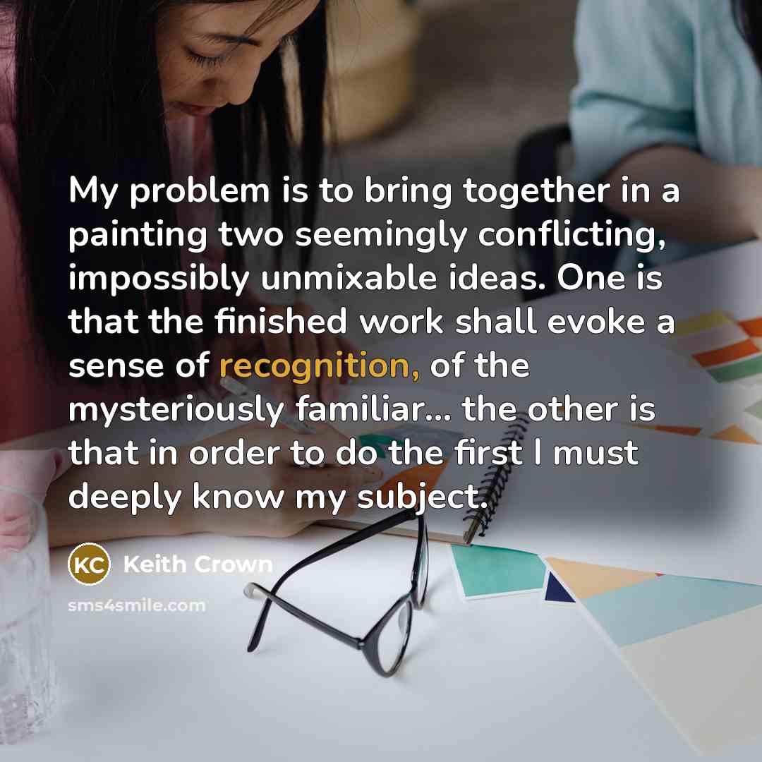 “My problem is to bring together in a painting two seemingly conflicting, impossibly unmixable ideas. One is that the finished work shall evoke a sense of recognition, of the mysteriously familiar... the other is that in order to do the first I must deeply know my subject.” quote by Keith Crown