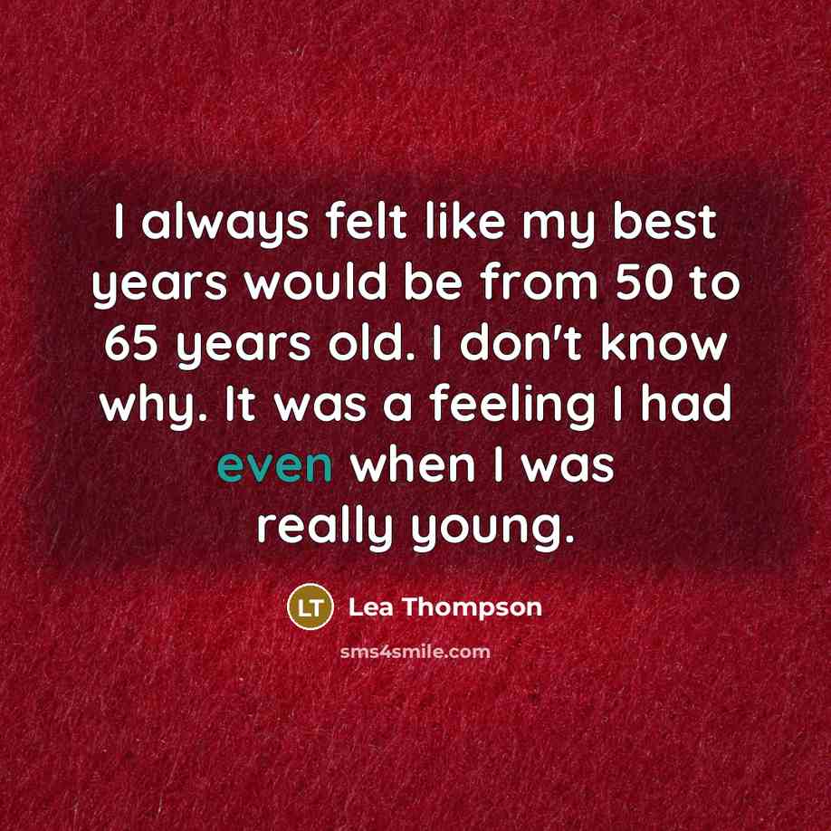 “I always felt like my best years would be from 50 to 65 years old. I don't know why. It was a feeling I had even when I was really young.” quote by Lea Thompson