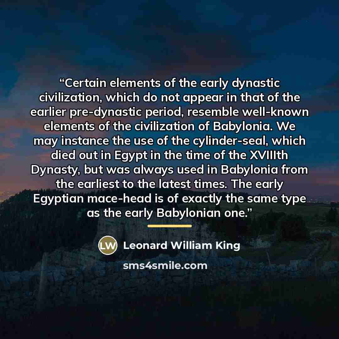 “Certain elements of the early dynastic civilization, which do not appear in that of the earlier pre-dynastic period, resemble well-known elements of the civilization of Babylonia. We may instance the use of the cylinder-seal, which died out in Egypt in the time of the XVIIIth Dynasty, but was…” quote by Leonard William King