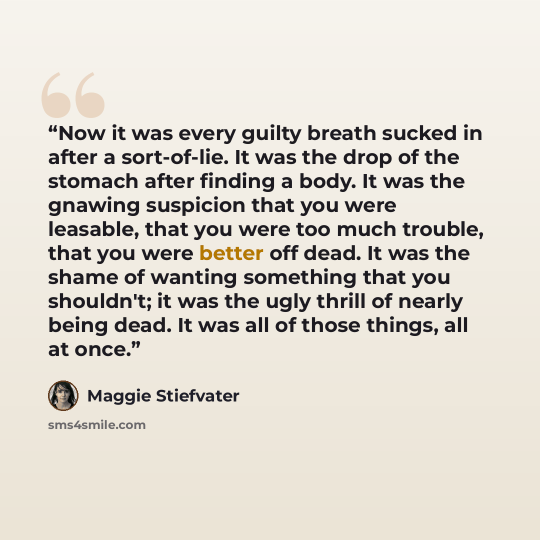 “Now it was every guilty breath sucked in after a sort-of-lie. It was the drop of the stomach after finding a body. It was the gnawing suspicion that you were leasable, that you were too much trouble, that you were better off dead. It was the shame of wanting something that you shouldn't; it was…” quote by Maggie Stiefvater