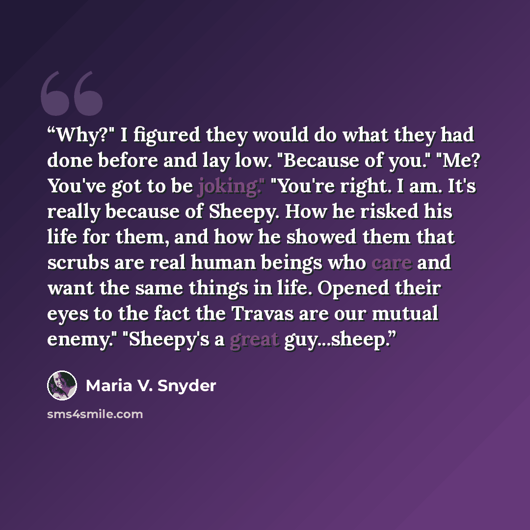 “Why?" I figured they would do what they had done before and lay low. "Because of you." "Me? You've got to be joking." "You're right. I am. It's really because of Sheepy. How he risked his life for them, and how he showed them that scrubs are real human beings who care and want the same things in…” quote by Maria V. Snyder