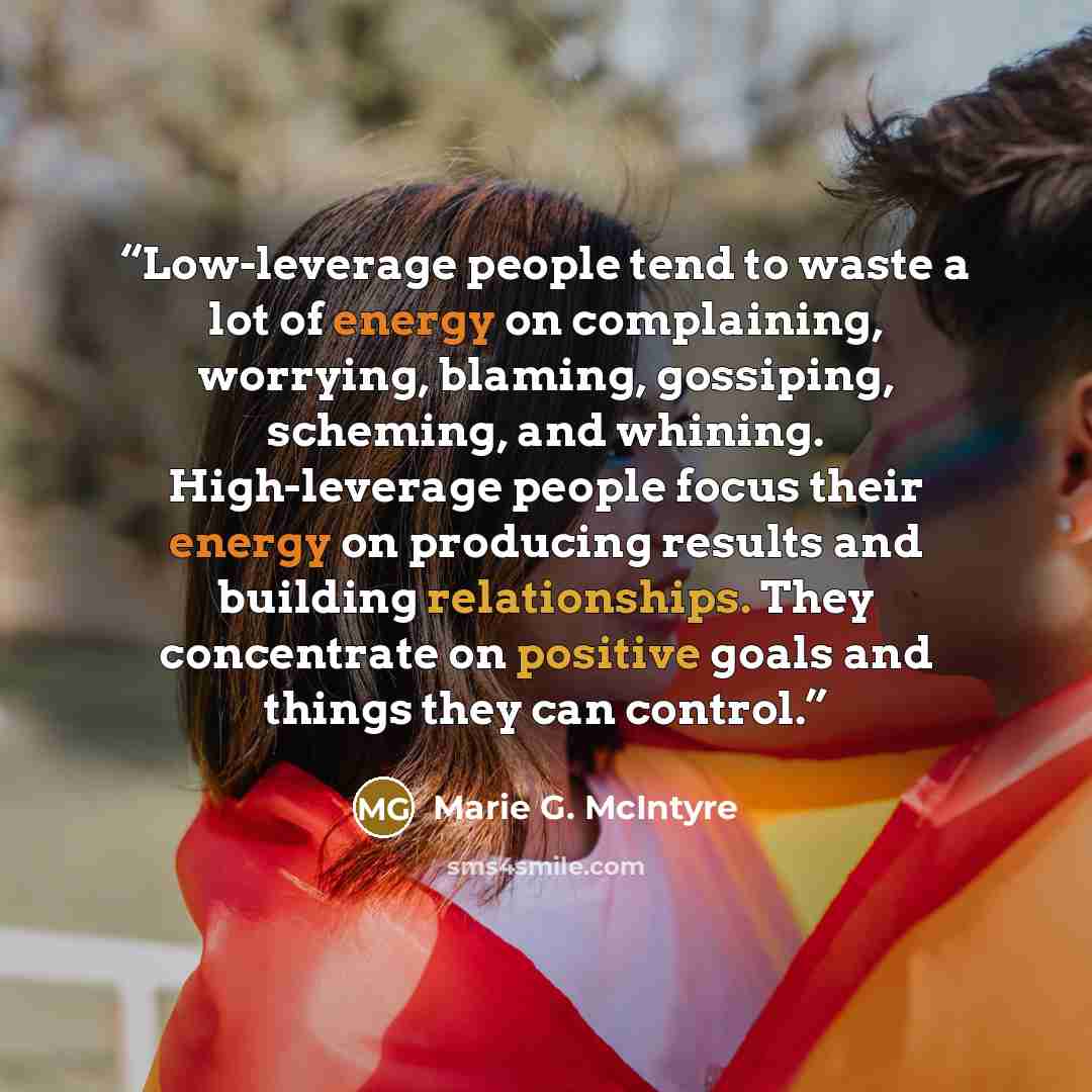 “Low-leverage people tend to waste a lot of energy on complaining, worrying, blaming, gossiping, scheming, and whining. High-leverage people focus their energy on producing results and building relationships. They concentrate on positive goals and things they can control.” quote by Marie G. McIntyre