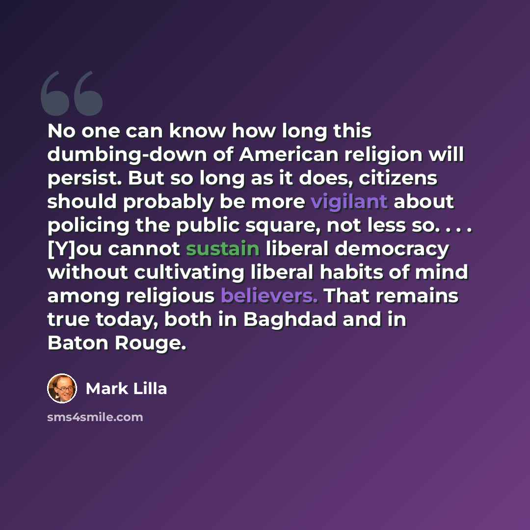 “No one can know how long this dumbing-down of American religion will persist. But so long as it does, citizens should probably be more vigilant about policing the public square, not less so. . . . [Y]ou cannot sustain liberal democracy without cultivating liberal habits of mind among religious…” quote by Mark Lilla