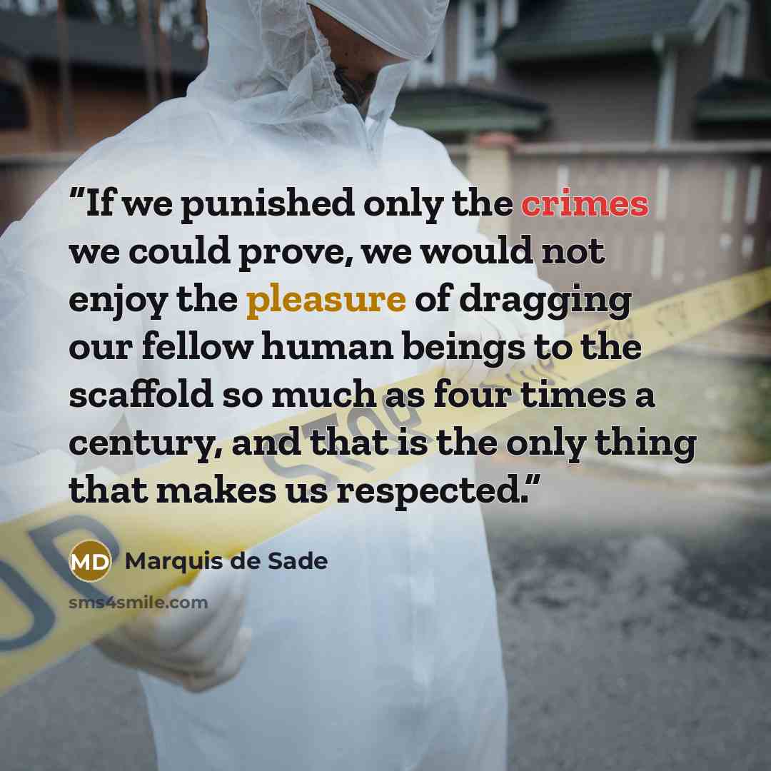 “If we punished only the crimes we could prove, we would not enjoy the pleasure of dragging our fellow human beings to the scaffold so much as four times a century, and that is the only thing that makes us respected.” quote by Marquis de Sade