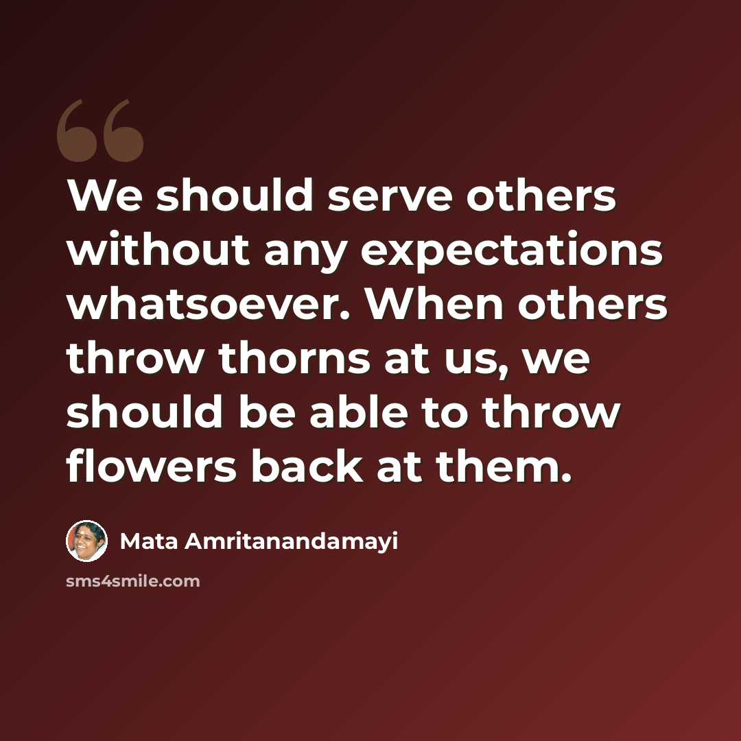 “We should serve others without any expectations whatsoever. When others throw thorns at us, we should be able to throw flowers back at them.” quote by Mata Amritanandamayi