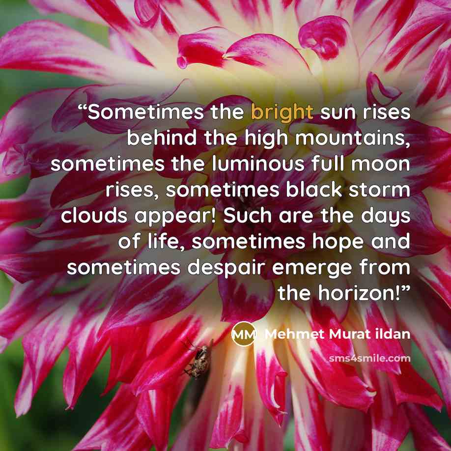 “Sometimes the bright sun rises behind the high mountains, sometimes the luminous full moon rises, sometimes black storm clouds appear! Such are the days of life, sometimes hope and sometimes despair emerge from the horizon!” quote by Mehmet Murat ildan