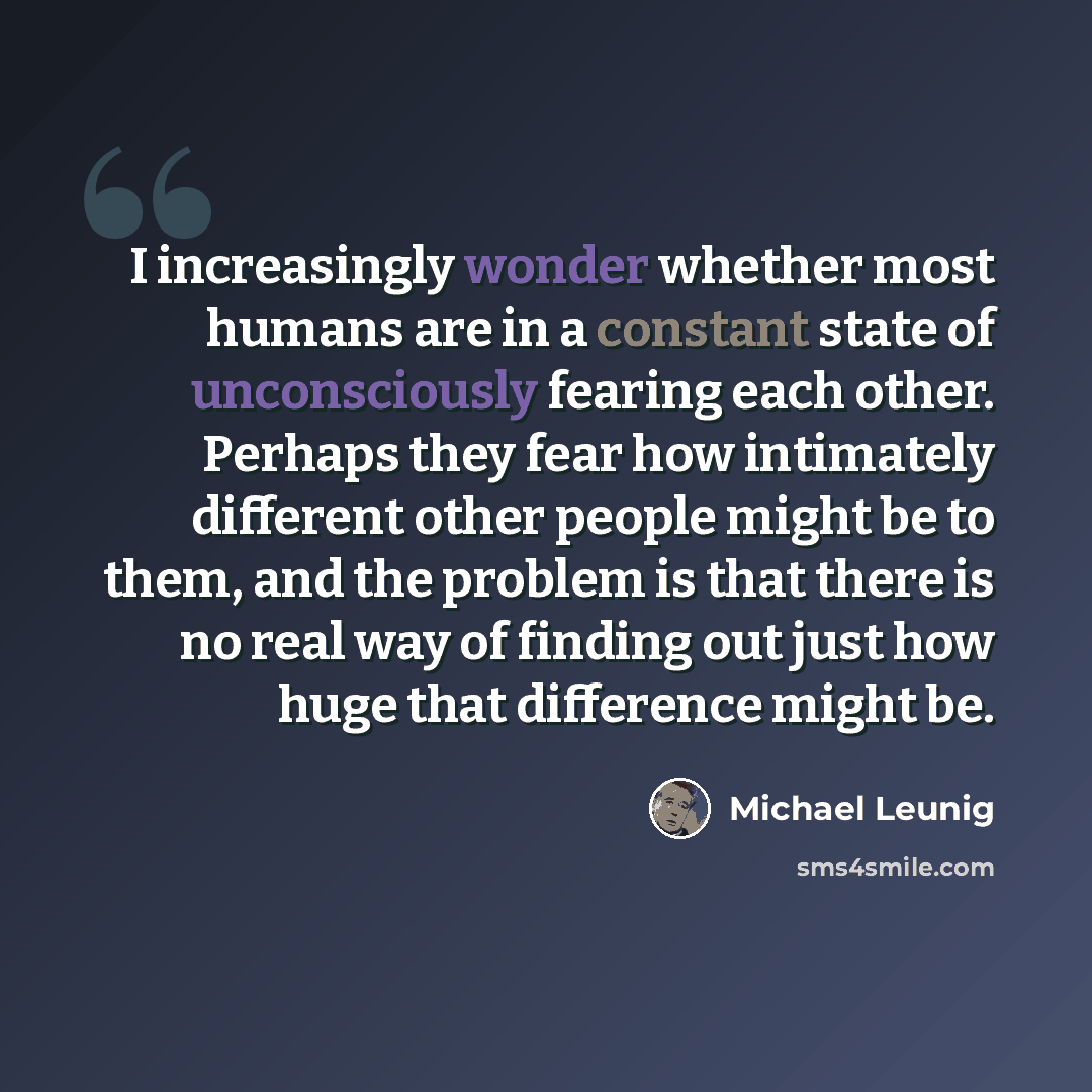 “I increasingly wonder whether most humans are in a constant state of unconsciously fearing each other. Perhaps they fear how intimately different other people might be to them, and the problem is that there is no real way of finding out just how huge that difference might be.” quote by Michael Leunig