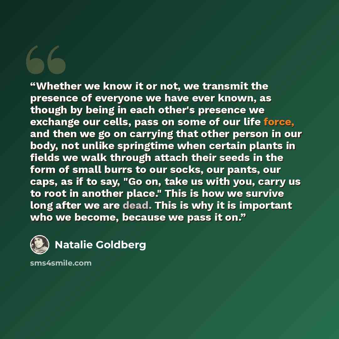 “Whether we know it or not, we transmit the presence of everyone we have ever known, as though by being in each other's presence we exchange our cells, pass on some of our life force, and then we go on carrying that other person in our body, not unlike springtime when certain plants in fields we…” quote by Natalie Goldberg