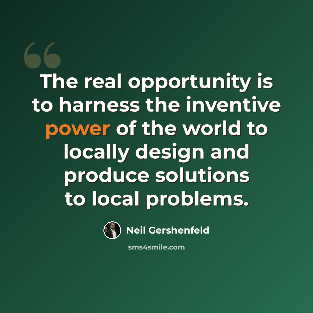 “The real opportunity is to harness the inventive power of the world to locally design and produce solutions to local problems.” quote by Neil Gershenfeld