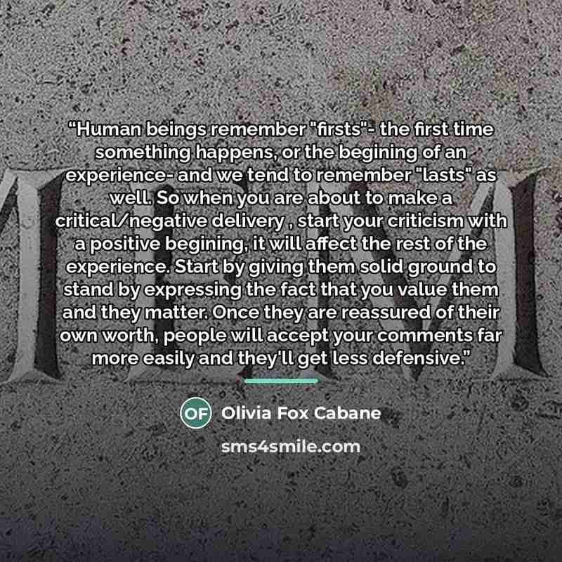 “Human beings remember "firsts"- the first time something happens, or the begining of an experience- and we tend to remember "lasts" as well. So when you are about to make a critical/negative delivery , start your criticism with a positive begining, it will affect the rest of the experience. Start…” quote by Olivia Fox Cabane