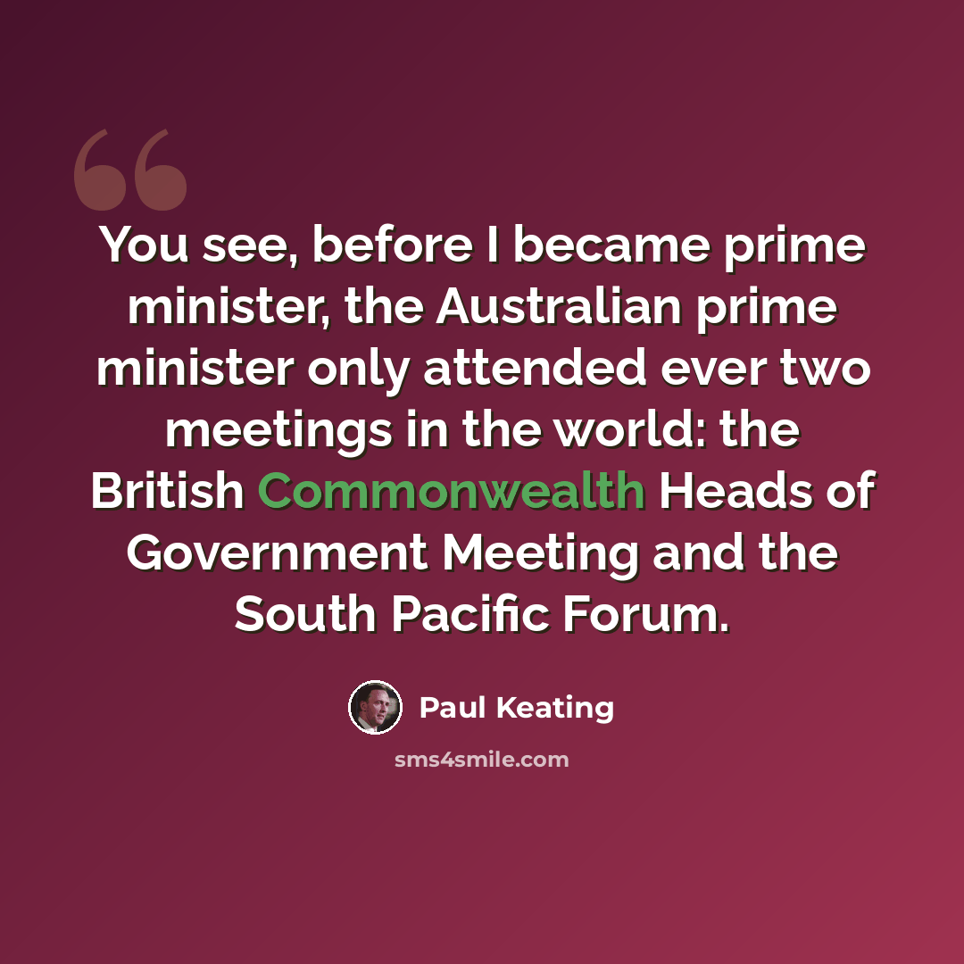 “You see, before I became prime minister, the Australian prime minister only attended ever two meetings in the world: the British Commonwealth Heads of Government Meeting and the South Pacific Forum.” quote by Paul Keating