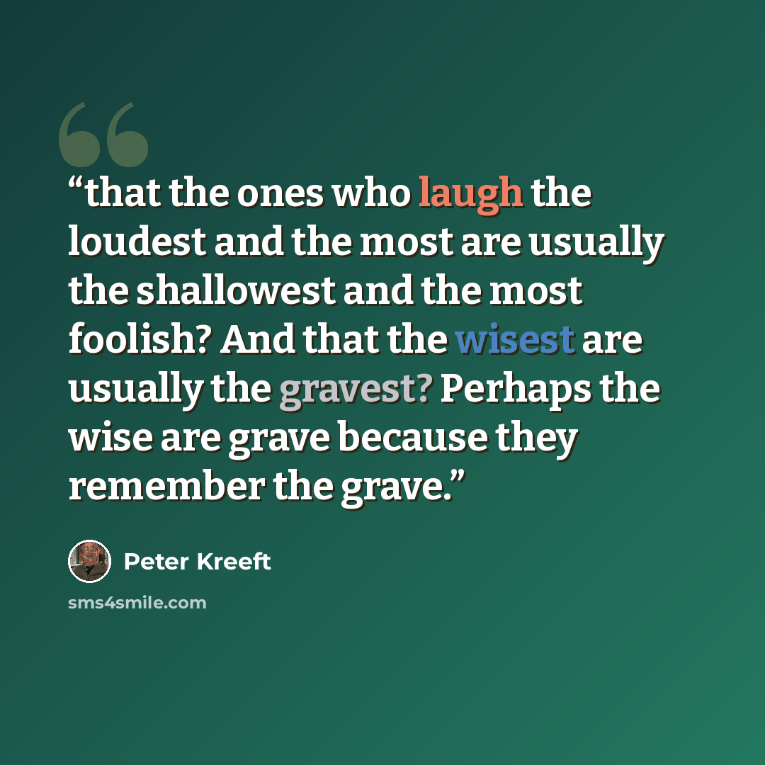 “that the ones who laugh the loudest and the most are usually the shallowest and the most foolish? And that the wisest are usually the gravest? Perhaps the wise are grave because they remember the grave.” quote by Peter Kreeft