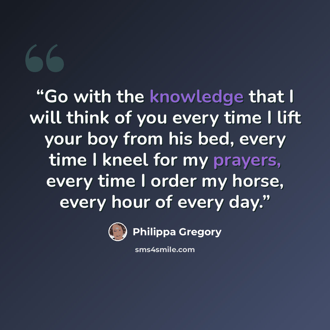 “Go with the knowledge that I will think of you every time I lift your boy from his bed, every time I kneel for my prayers, every time I order my horse, every hour of every day.” quote by Philippa Gregory