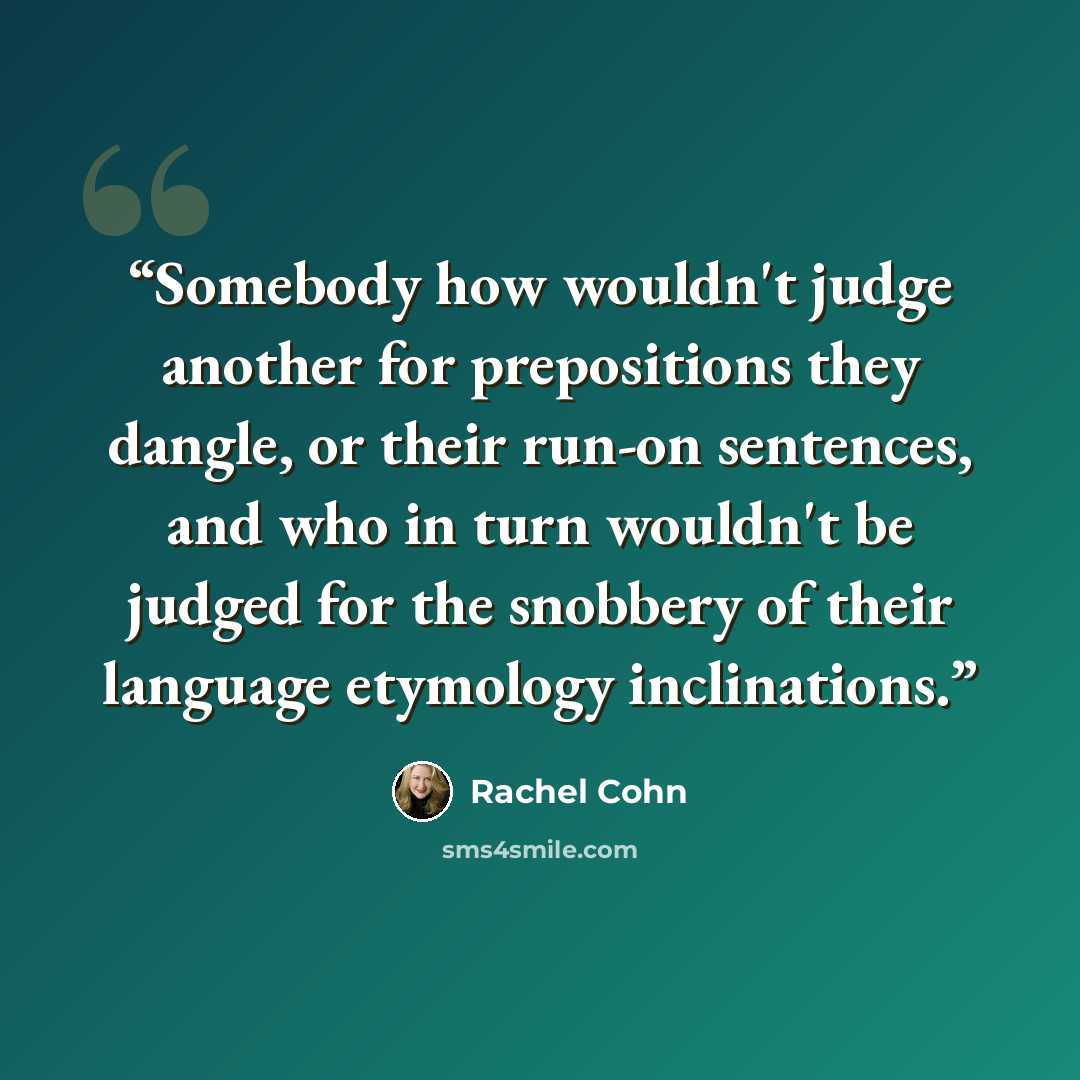 “Somebody how wouldn't judge another for prepositions they dangle, or their run-on sentences, and who in turn wouldn't be judged for the snobbery of their language etymology inclinations.” quote by Rachel Cohn
