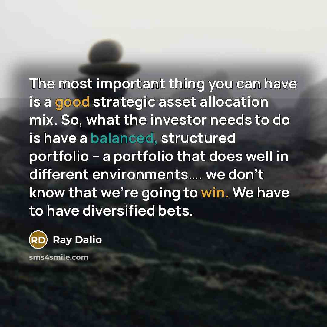 “The most important thing you can have is a good strategic asset allocation mix. So, what the investor needs to do is have a balanced, structured portfolio – a portfolio that does well in different environments…. we don't know that we're going to win. We have to have diversified bets.” quote by Ray Dalio