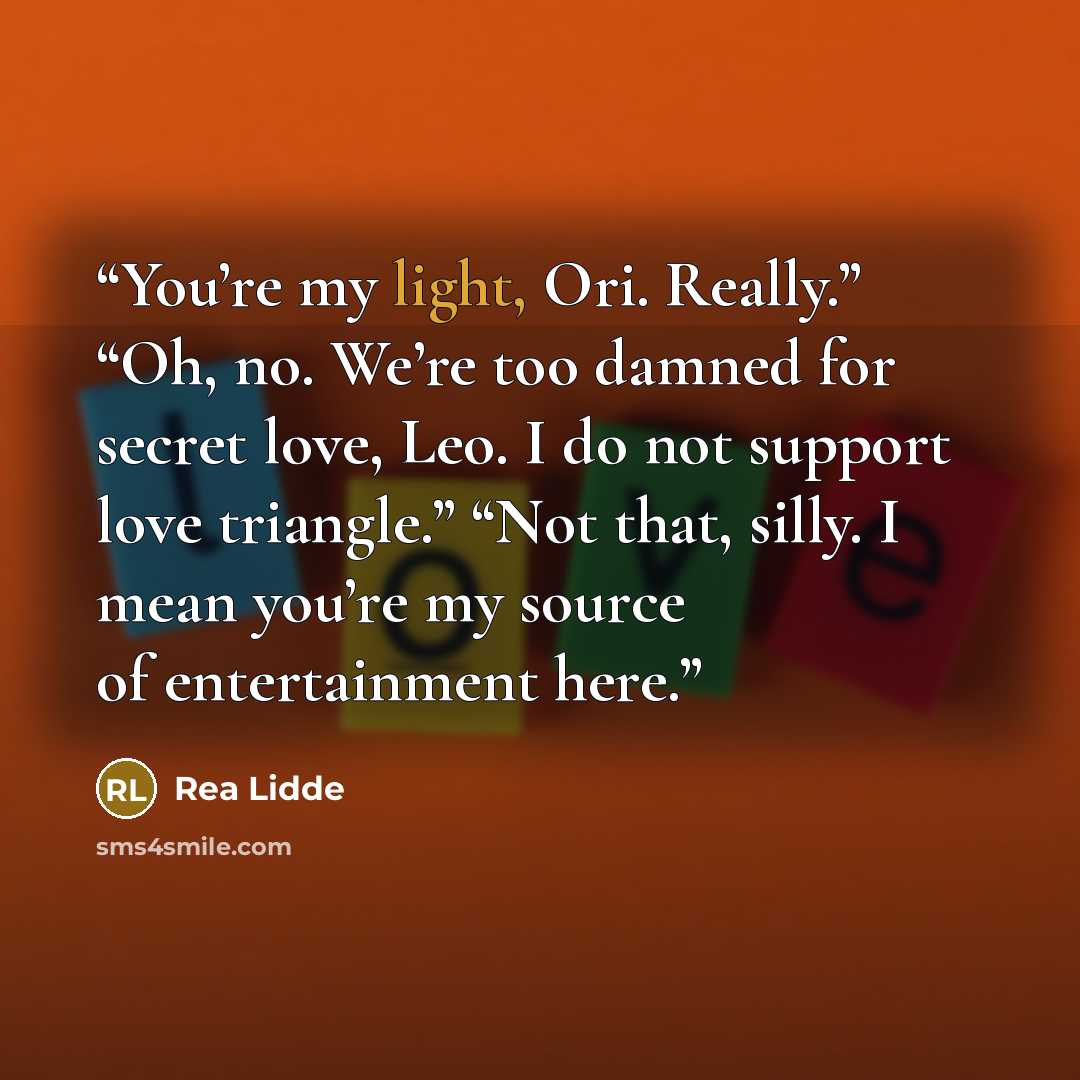 “You’re my light, Ori. Really.” “Oh, no. We’re too damned for secret love, Leo. I do not support love triangle.” “Not that, silly. I mean you’re my source of entertainment here.” quote by Rea Lidde