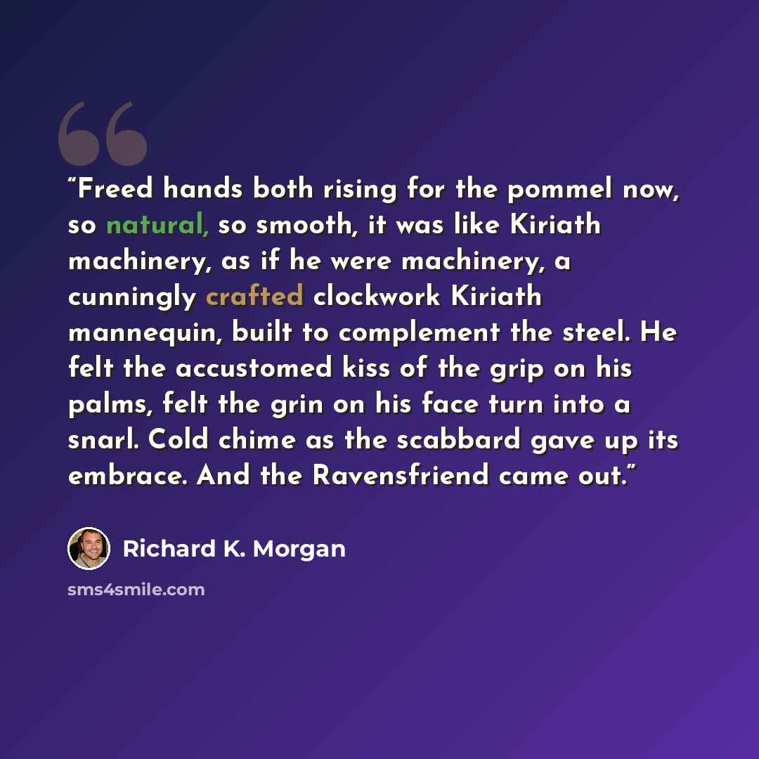 “Freed hands both rising for the pommel now, so natural, so smooth, it was like Kiriath machinery, as if he were machinery, a cunningly crafted clockwork Kiriath mannequin, built to complement the steel. He felt the accustomed kiss of the grip on his palms, felt the grin on his face turn into a…” quote by Richard K. Morgan