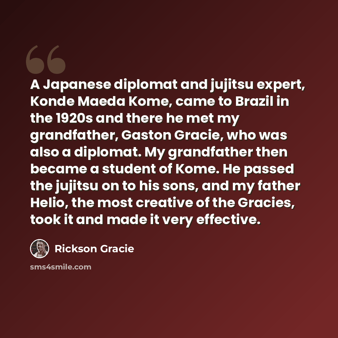 “A Japanese diplomat and jujitsu expert, Konde Maeda Kome, came to Brazil in the 1920s and there he met my grandfather, Gaston Gracie, who was also a diplomat. My grandfather then became a student of Kome. He passed the jujitsu on to his sons, and my father Helio, the most creative of the Gracies…” quote by Rickson Gracie