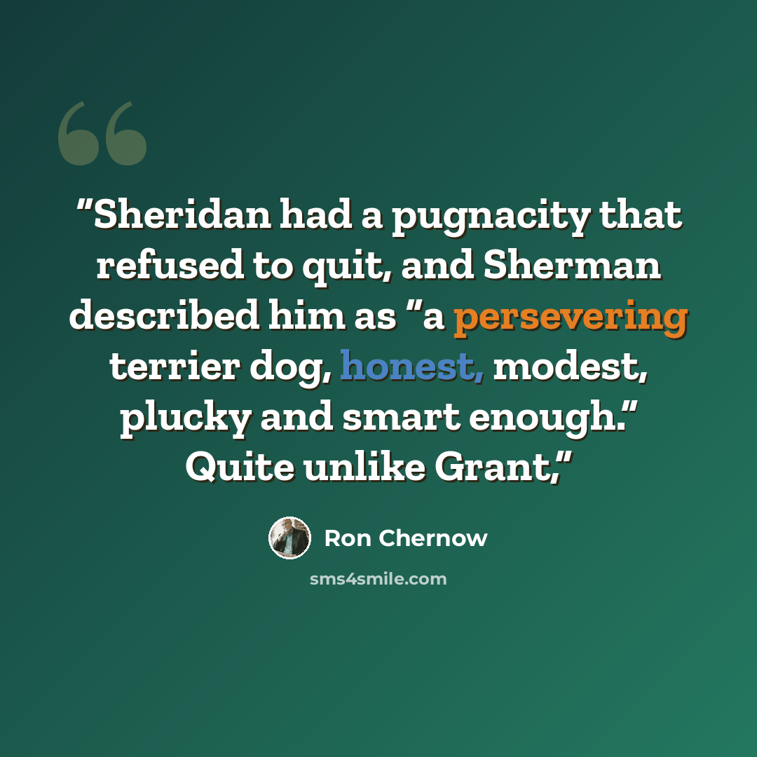“Sheridan had a pugnacity that refused to quit, and Sherman described him as “a persevering terrier dog, honest, modest, plucky and smart enough.” Quite unlike Grant,” quote by Ron Chernow
