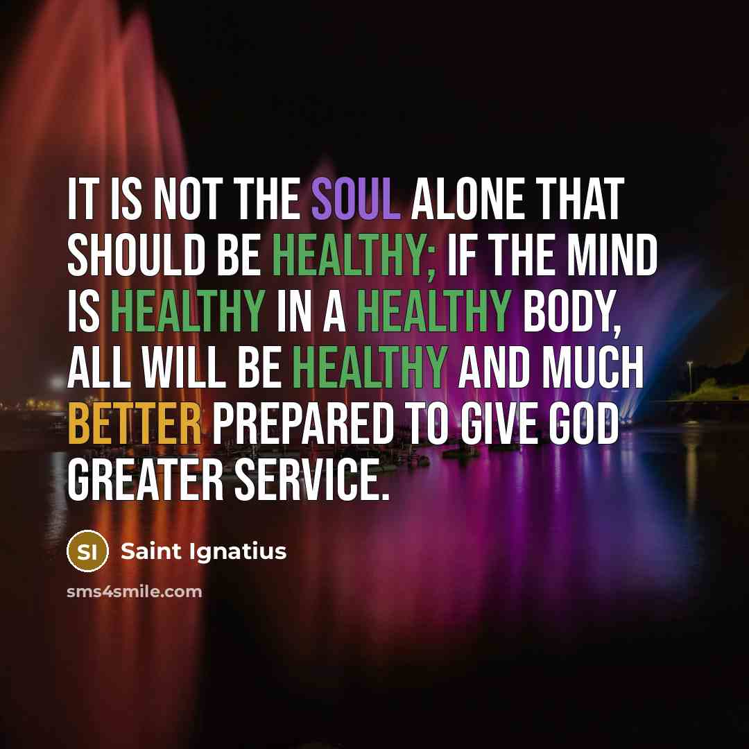 “It is not the soul alone that should be healthy; if the mind is healthy in a healthy body, all will be healthy and much better prepared to give God greater service.” quote by Saint Ignatius