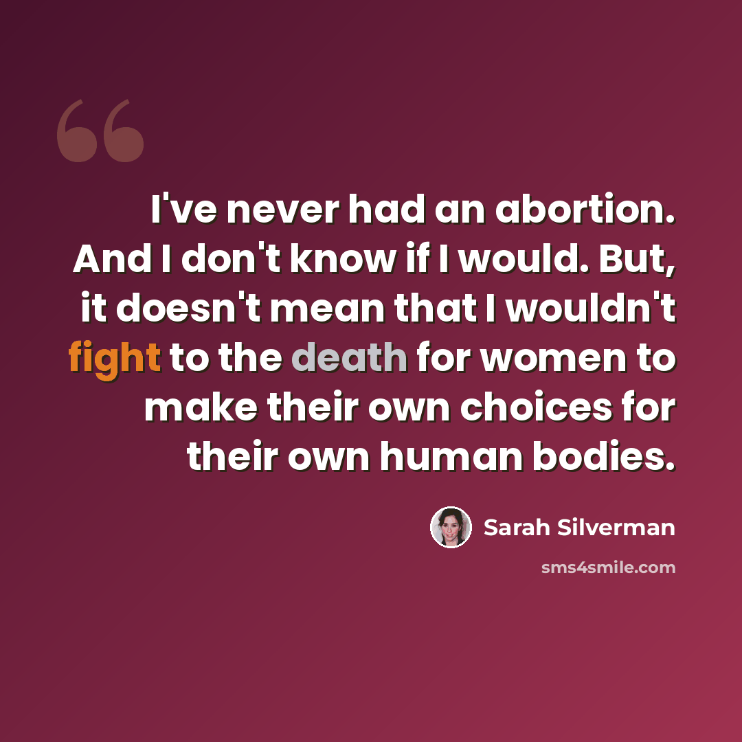 “I've never had an abortion. And I don't know if I would. But, it doesn't mean that I wouldn't fight to the death for women to make their own choices for their own human bodies.” quote by Sarah Silverman