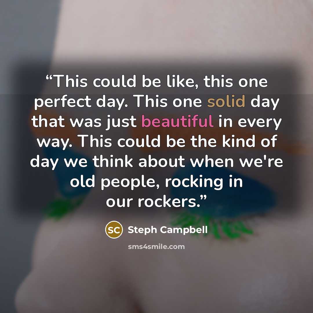 “This could be like, this one perfect day. This one solid day that was just beautiful in every way. This could be the kind of day we think about when we're old people, rocking in our rockers.” quote by Steph Campbell