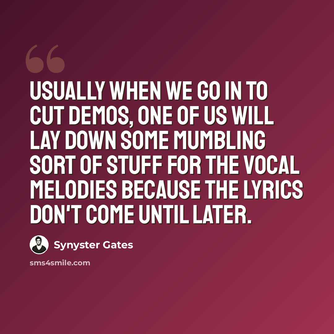 “Usually when we go in to cut demos, one of us will lay down some mumbling sort of stuff for the vocal melodies because the lyrics don't come until later.” quote by Synyster Gates