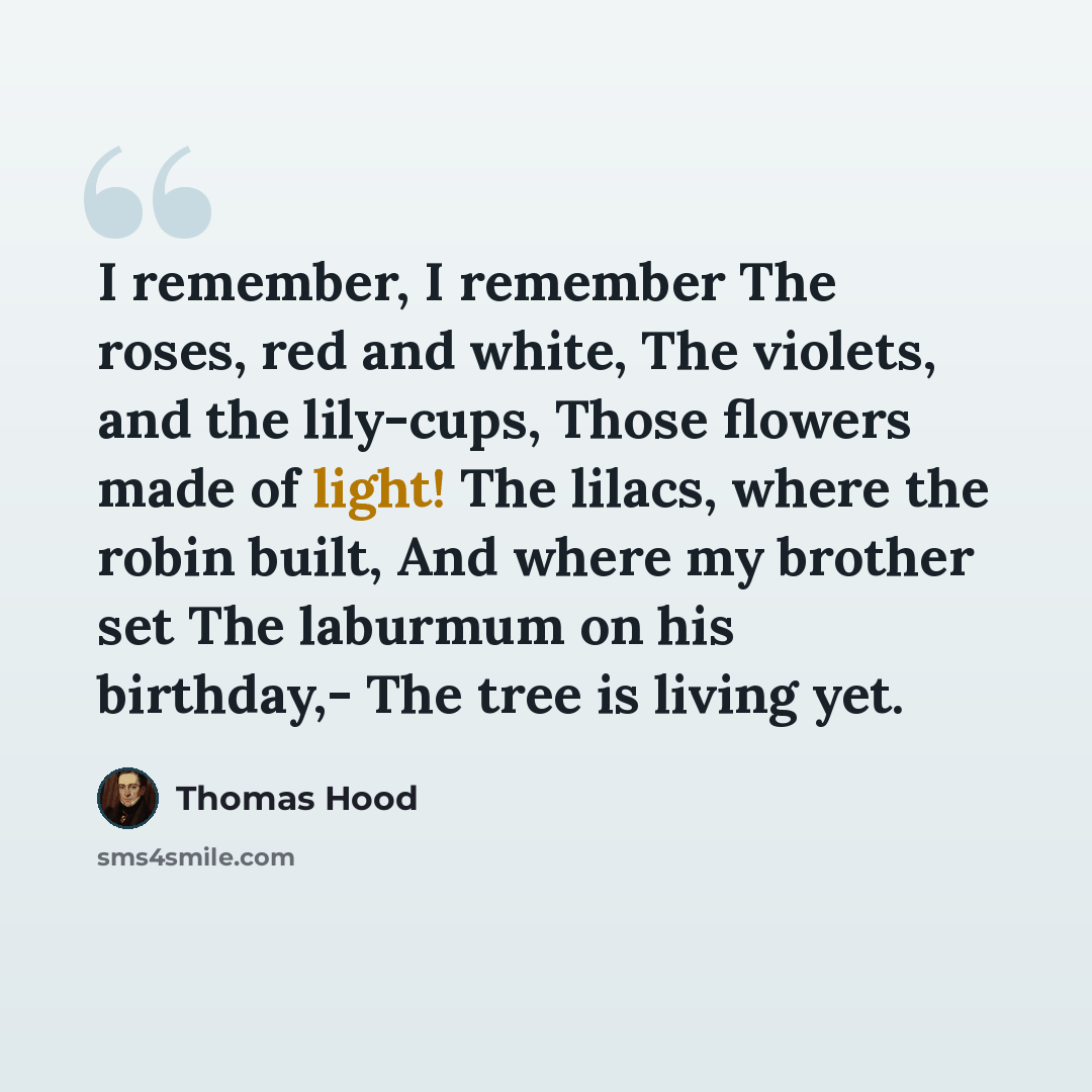 “I remember, I remember The roses, red and white, The violets, and the lily-cups, Those flowers made of light! The lilacs, where the robin built, And where my brother set The laburmum on his birthday,- The tree is living yet.” quote by Thomas Hood