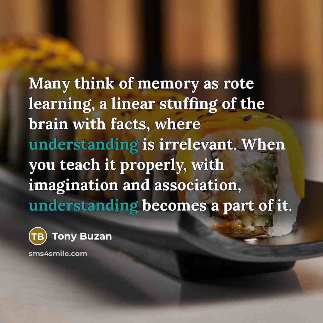 “Many think of memory as rote learning, a linear stuffing of the brain with facts, where understanding is irrelevant. When you teach it properly, with imagination and association, understanding becomes a part of it.” quote by Tony Buzan