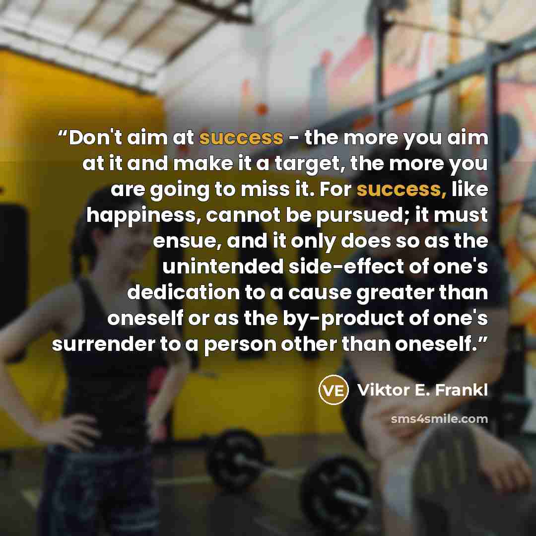 “Don't aim at success - the more you aim at it and make it a target, the more you are going to miss it. For success, like happiness, cannot be pursued; it must ensue, and it only does so as the unintended side-effect of one's dedication to a cause greater than oneself or as the by-product of one's…” quote by Viktor E. Frankl