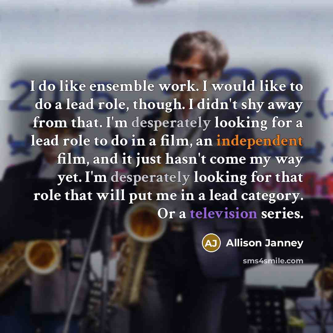 “I do like ensemble work. I would like to do a lead role, though. I didn't shy away from that. I'm desperately looking for a lead role to do in a film, an independent film, and it just hasn't come my way yet. I'm desperately looking for that role that will put me in a lead category. Or a television…” quote by Allison Janney