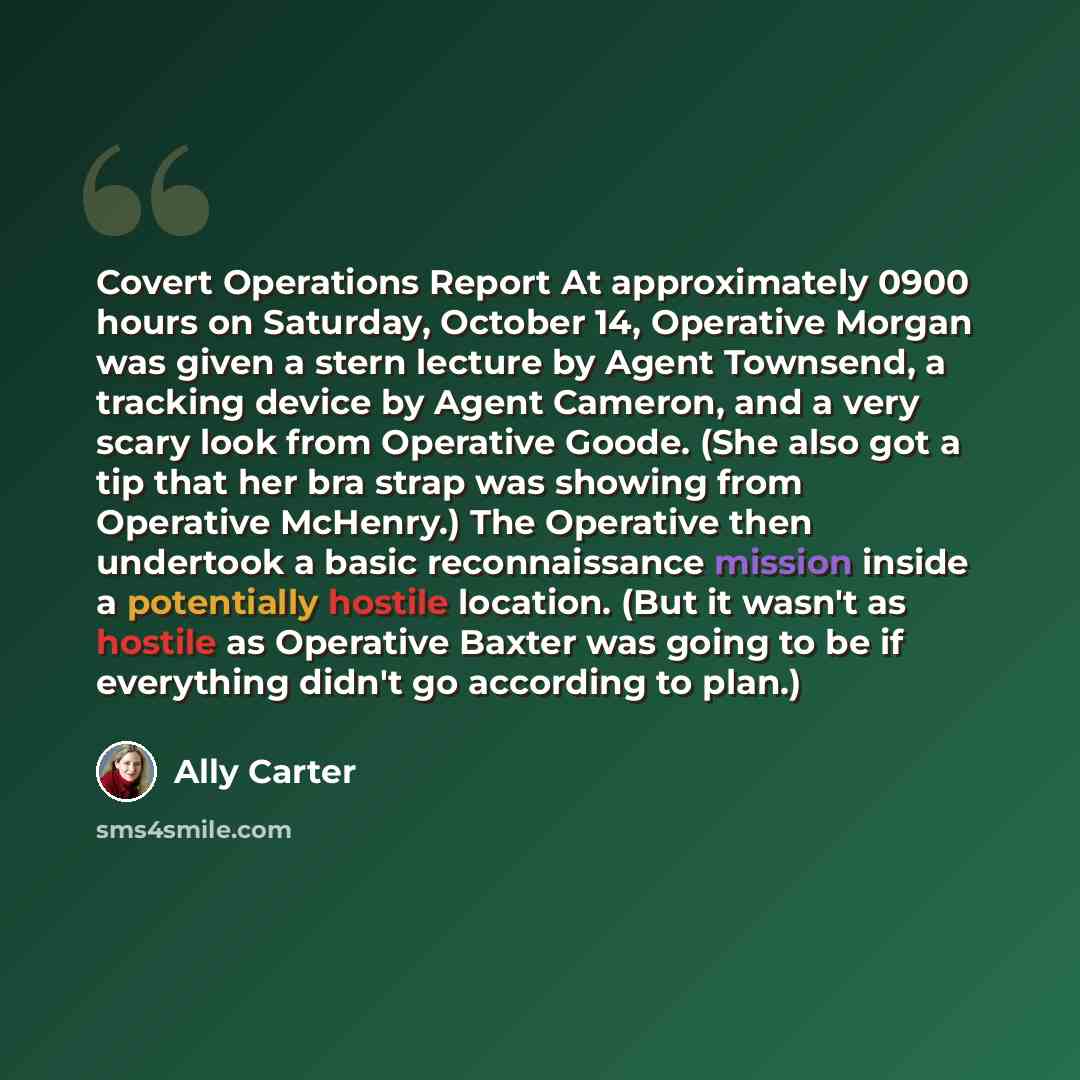 “Covert Operations Report At approximately 0900 hours on Saturday, October 14, Operative Morgan was given a stern lecture by Agent Townsend, a tracking device by Agent Cameron, and a very scary look from Operative Goode. (She also got a tip that her bra strap was showing from Operative McHenry.)…” quote by Ally Carter