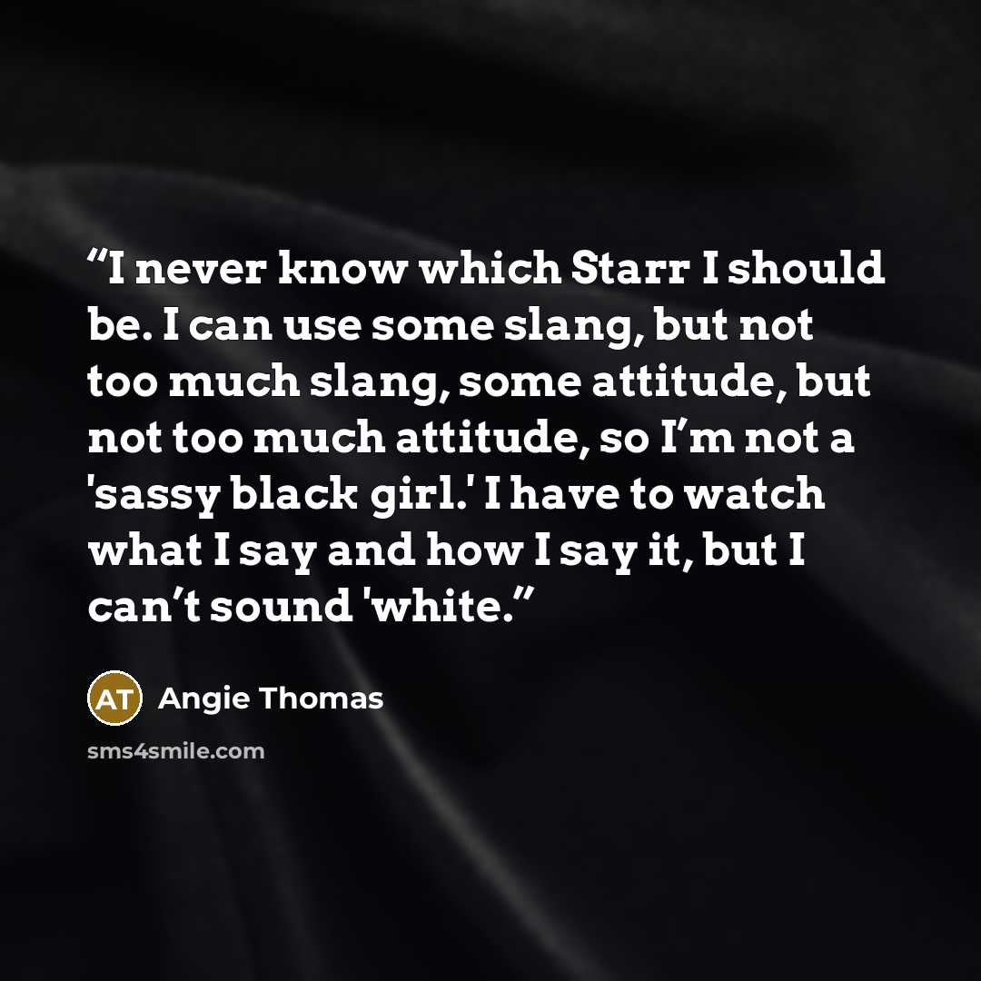 “I never know which Starr I should be. I can use some slang, but not too much slang, some attitude, but not too much attitude, so I’m not a 'sassy black girl.' I have to watch what I say and how I say it, but I can’t sound 'white.” quote by Angie Thomas