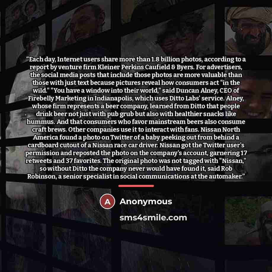 “Each day, Internet users share more than 1.8 billion photos, according to a report by venture firm Kleiner Perkins Caufield & Byers. For advertisers, the social media posts that include those photos are more valuable than those with just text because pictures reveal how consumers act "in the…” quote by Anonymous