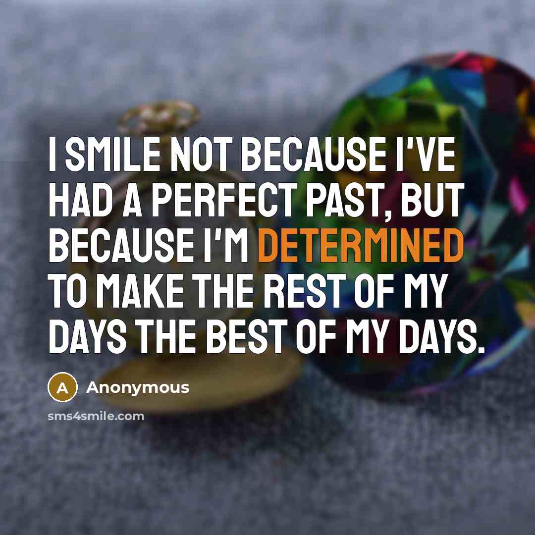 “I smile not because I've had a perfect past, but because I'm determined to make the rest of my days the best of my days.” quote by Anonymous