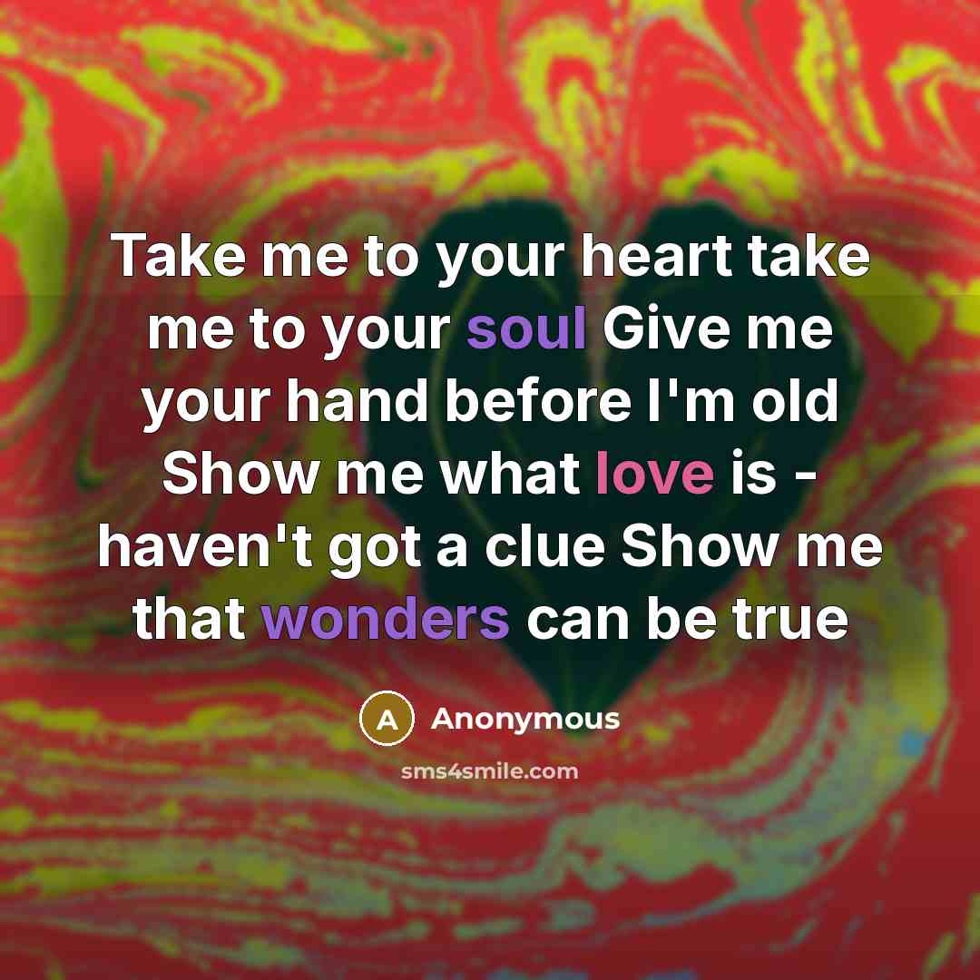 “Take me to your heart take me to your soul Give me your hand before I'm old Show me what love is - haven't got a clue Show me that wonders can be true” quote by Anonymous