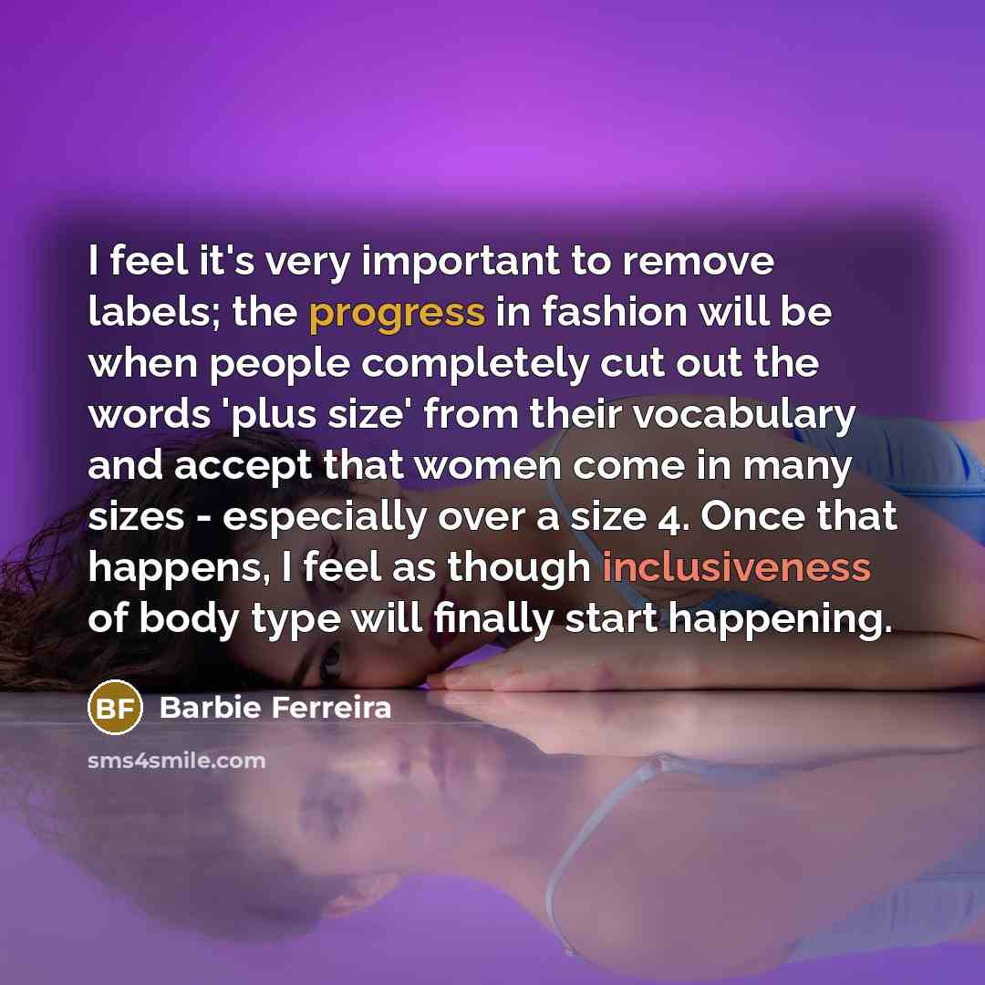 “I feel it's very important to remove labels; the progress in fashion will be when people completely cut out the words 'plus size' from their vocabulary and accept that women come in many sizes - especially over a size 4. Once that happens, I feel as though inclusiveness of body type will finally…” quote by Barbie Ferreira
