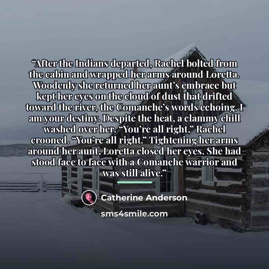 “After the Indians departed, Rachel bolted from the cabin and wrapped her arms around Loretta. Woodenly she returned her aunt’s embrace but kept her eyes on the cloud of dust that drifted toward the river, the Comanche’s words echoing. I am your destiny. Despite the heat, a clammy chill washed over…” quote by Catherine Anderson
